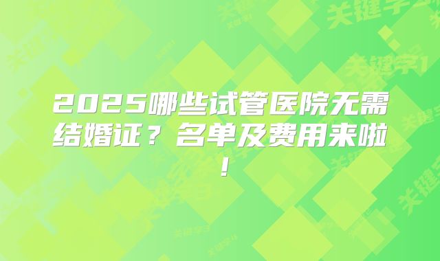 2025哪些试管医院无需结婚证？名单及费用来啦！