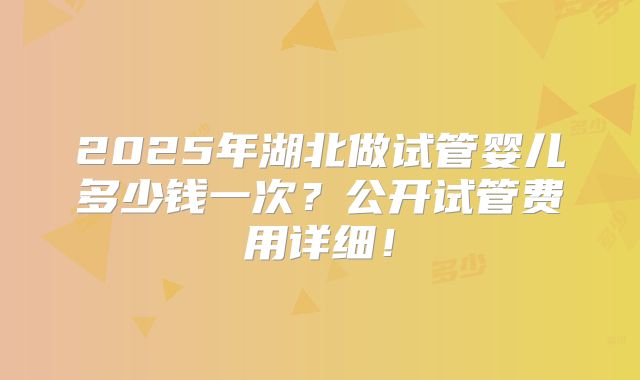 2025年湖北做试管婴儿多少钱一次？公开试管费用详细！