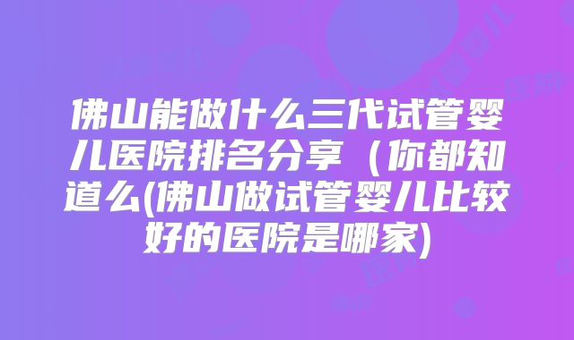 佛山能做什么三代试管婴儿医院排名分享（你都知道么(佛山做试管婴儿比较好的医院是哪家)