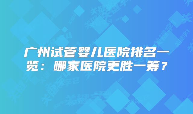 广州试管婴儿医院排名一览：哪家医院更胜一筹？