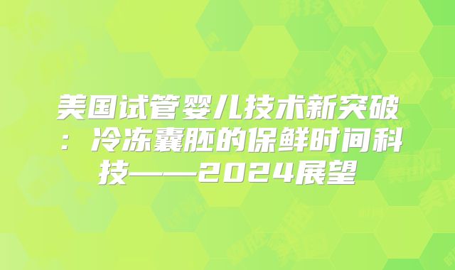 美国试管婴儿技术新突破:冷冻囊胚的保鲜时间科技——2024展望
