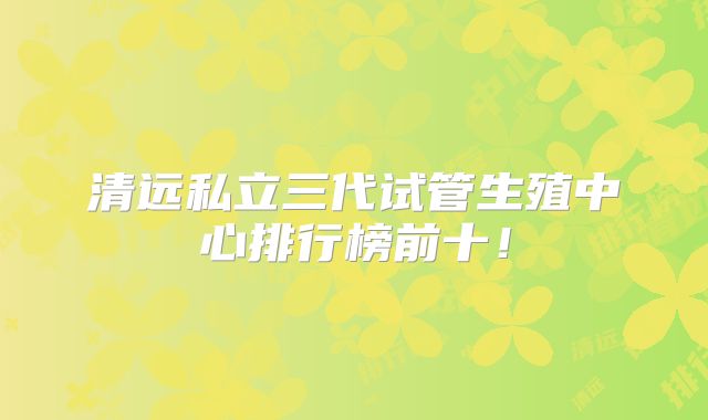 清远私立三代试管生殖中心排行榜前十！