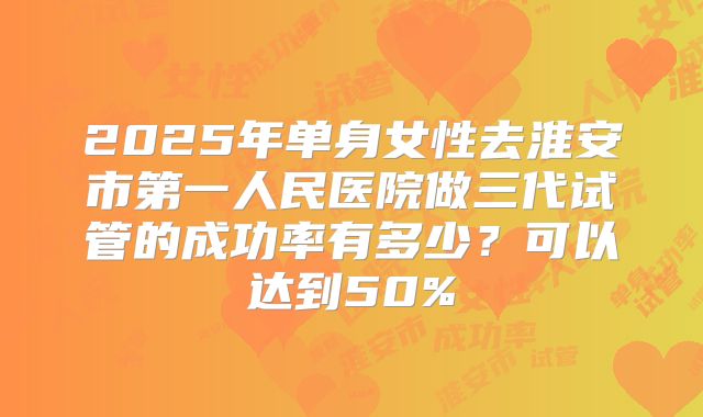 2025年单身女性去淮安市第一人民医院做三代试管的成功率有多少？可以达到50%