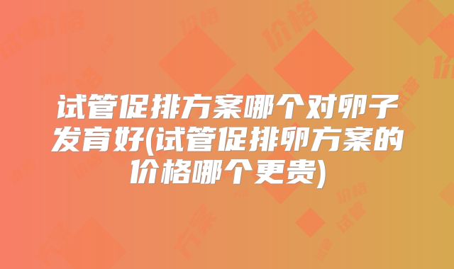 试管促排方案哪个对卵子发育好(试管促排卵方案的价格哪个更贵)