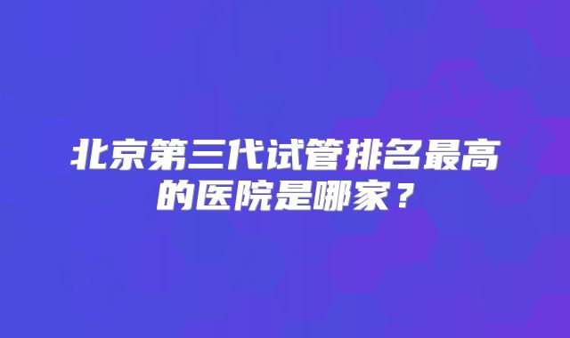 北京第三代试管排名最高的医院是哪家？