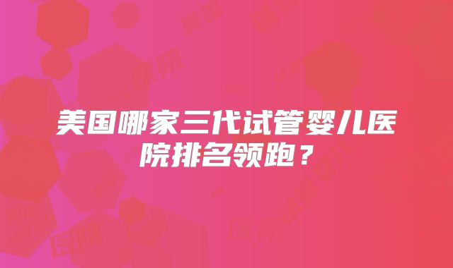 美国哪家三代试管婴儿医院排名领跑？