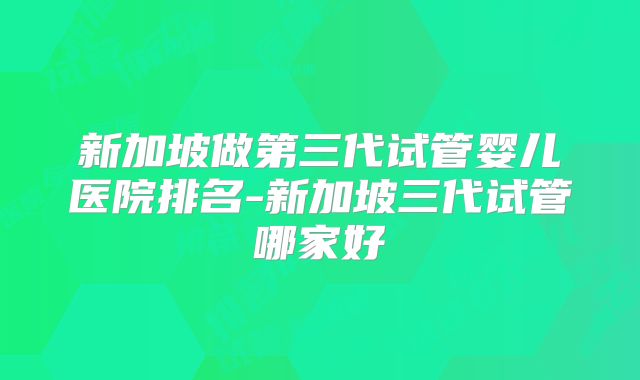 新加坡做第三代试管婴儿医院排名-新加坡三代试管哪家好