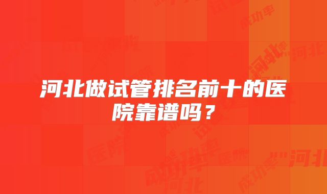 河北做试管排名前十的医院靠谱吗？