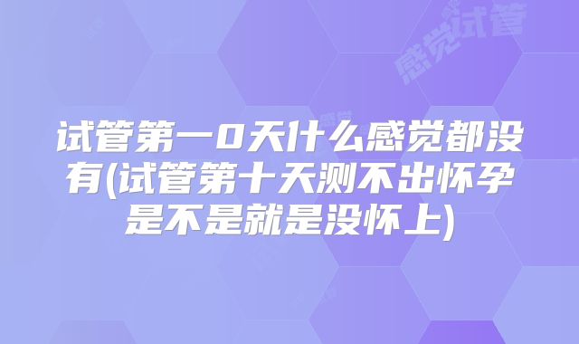 试管第一0天什么感觉都没有(试管第十天测不出怀孕是不是就是没怀上)