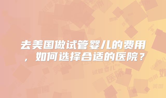 去美国做试管婴儿的费用，如何选择合适的医院？