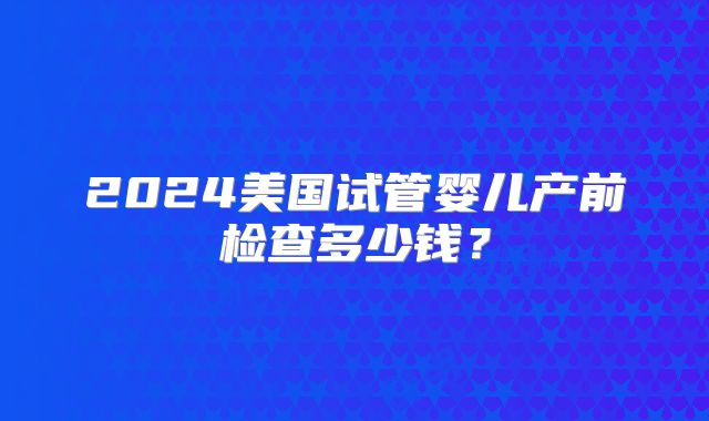 2024美国试管婴儿产前检查多少钱？