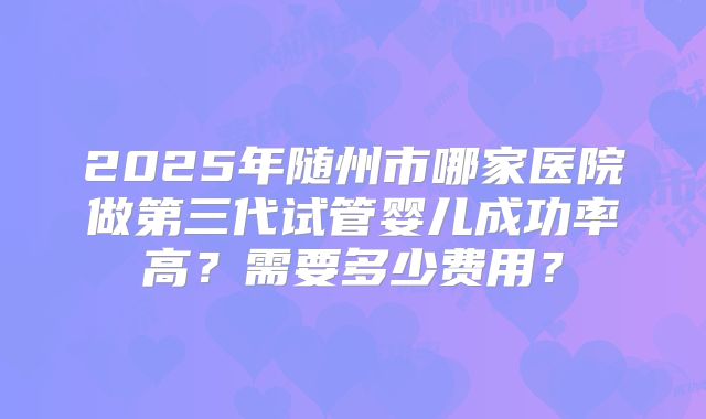 2025年随州市哪家医院做第三代试管婴儿成功率高？需要多少费用？