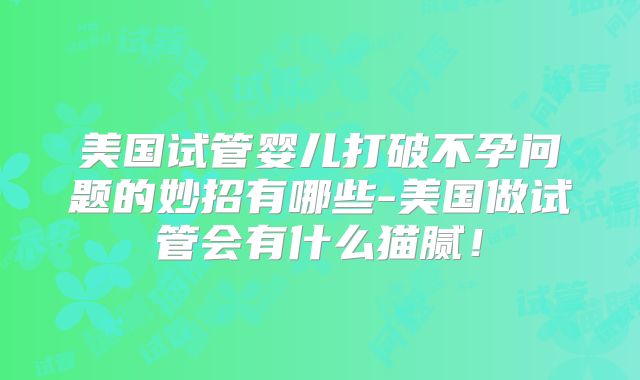 美国试管婴儿打破不孕问题的妙招有哪些-美国做试管会有什么猫腻！