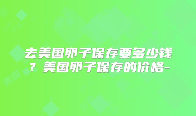 去美国卵子保存要多少钱？美国卵子保存的价格-
