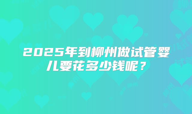 2025年到柳州做试管婴儿要花多少钱呢？