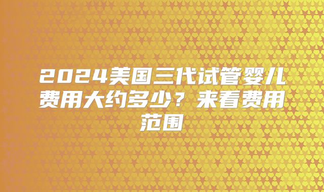 2024美国三代试管婴儿费用大约多少？来看费用范围