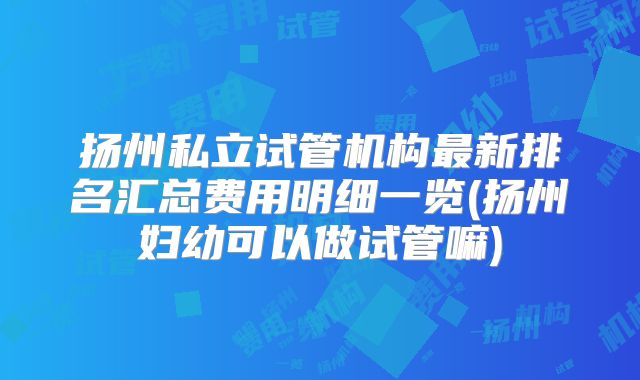 扬州私立试管机构最新排名汇总费用明细一览(扬州妇幼可以做试管嘛)