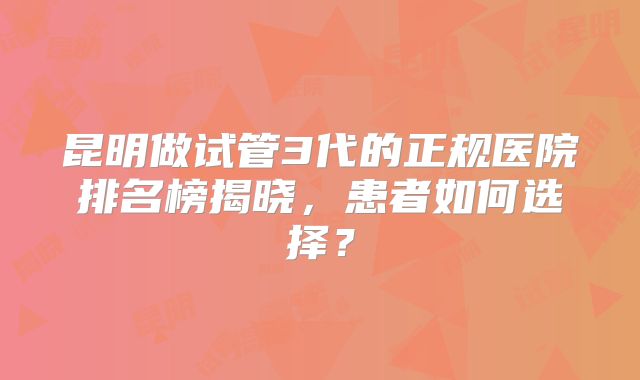 昆明做试管3代的正规医院排名榜揭晓，患者如何选择？