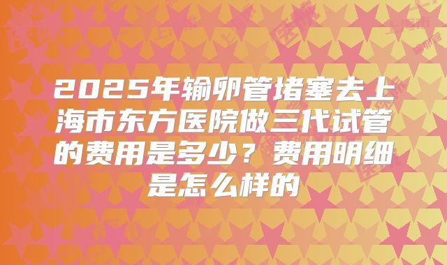 2025年输卵管堵塞去上海市东方医院做三代试管的费用是多少？费用明细是怎么样的