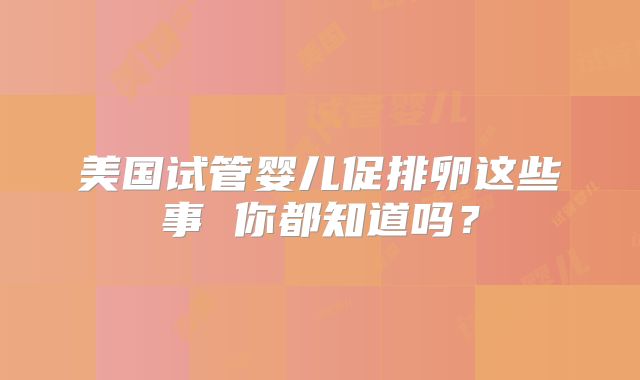美国试管婴儿促排卵这些事 你都知道吗？
