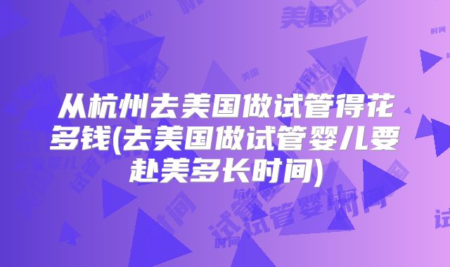 从杭州去美国做试管得花多钱(去美国做试管婴儿要赴美多长时间)
