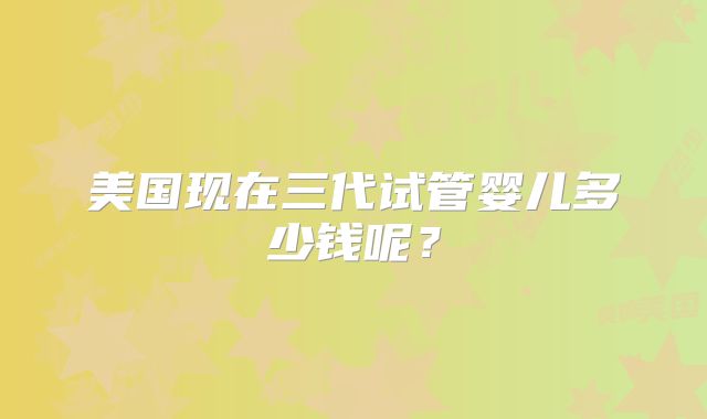 美国现在三代试管婴儿多少钱呢？