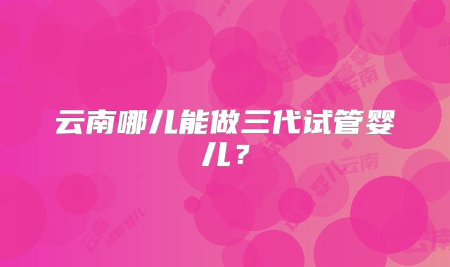 云南哪儿能做三代试管婴儿？