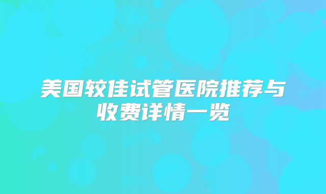 美国较佳试管医院推荐与收费详情一览