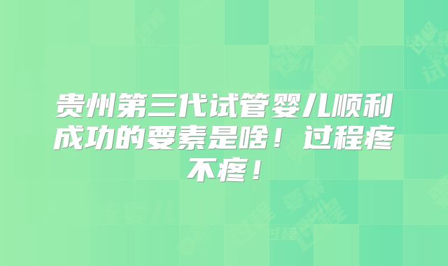 贵州第三代试管婴儿顺利成功的要素是啥!过程疼不疼!