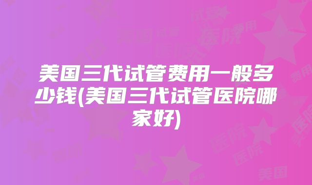 美国三代试管费用一般多少钱(美国三代试管医院哪家好)