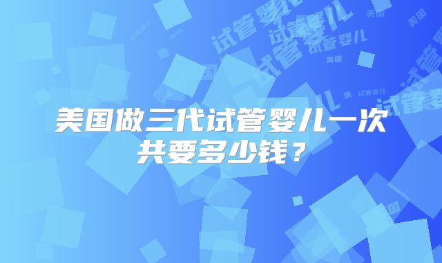 美国做三代试管婴儿一次共要多少钱?