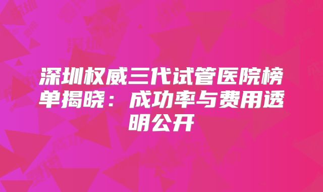 深圳权威三代试管医院榜单揭晓：成功率与费用透明公开