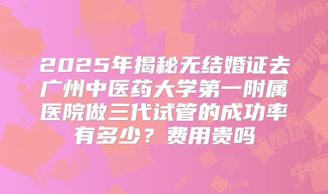 2025年揭秘无结婚证去广州中医药大学第一附属医院做三代试管的成功率有多少？费用贵吗