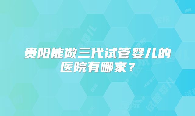 贵阳能做三代试管婴儿的医院有哪家？