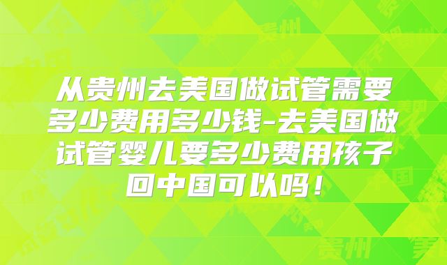 从贵州去美国做试管需要多少费用多少钱-去美国做试管婴儿要多少费用孩子回中国可以吗！