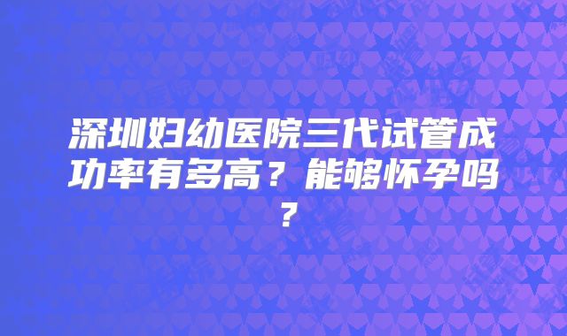 深圳妇幼医院三代试管成功率有多高？能够怀孕吗？
