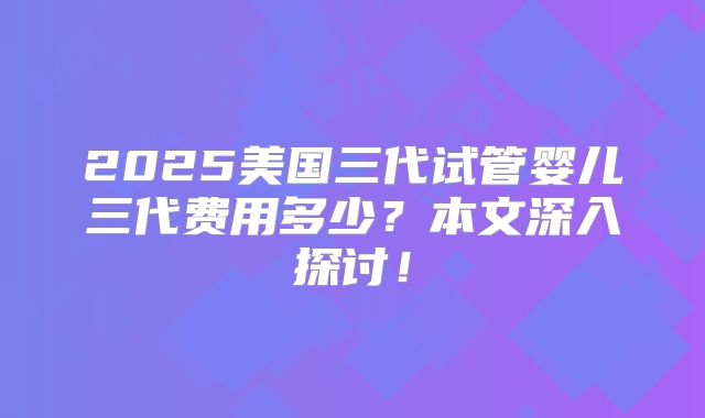 2025美国三代试管婴儿三代费用多少？本文深入探讨！