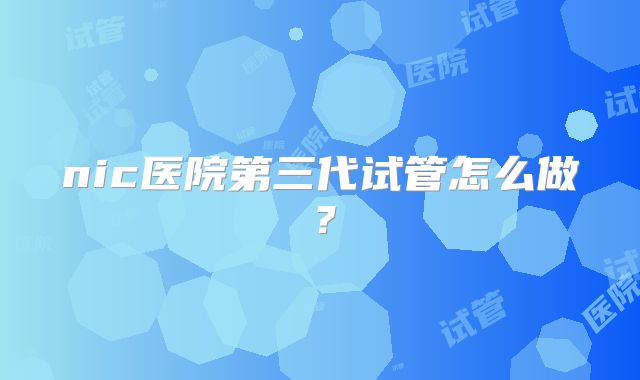 nic医院第三代试管怎么做？