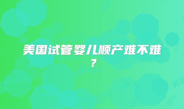 美国试管婴儿顺产难不难？