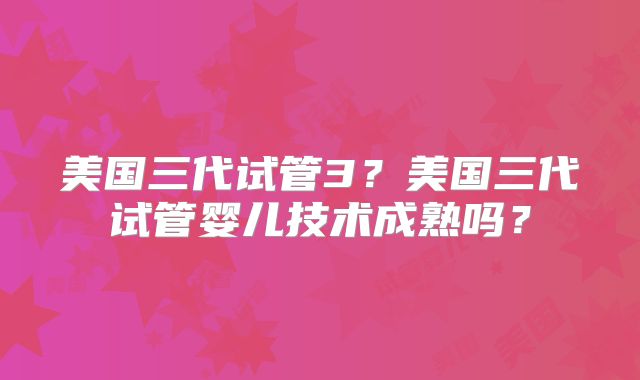 美国三代试管3？美国三代试管婴儿技术成熟吗？