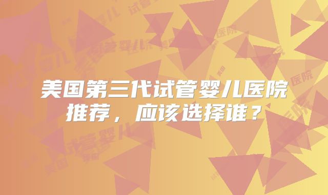 美国第三代试管婴儿医院推荐，应该选择谁？