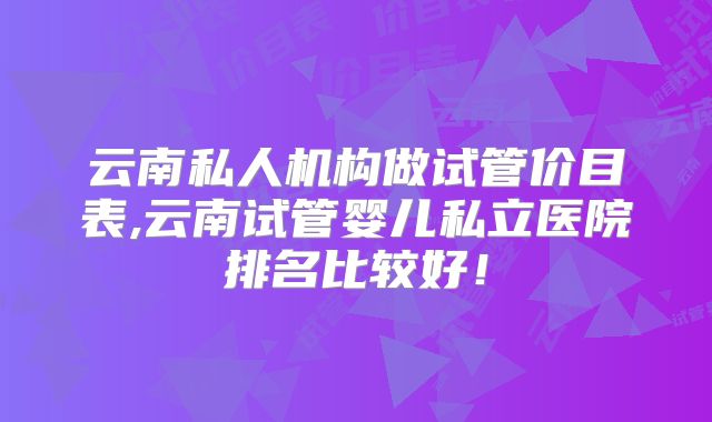 云南私人机构做试管价目表,云南试管婴儿私立医院排名比较好！