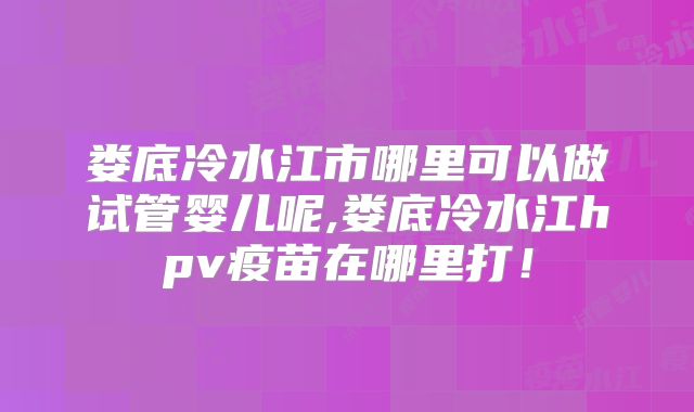 娄底冷水江市哪里可以做试管婴儿呢,娄底冷水江hpv疫苗在哪里打！