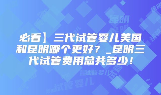 必看】三代试管婴儿美国和昆明哪个更好？_昆明三代试管费用总共多少！
