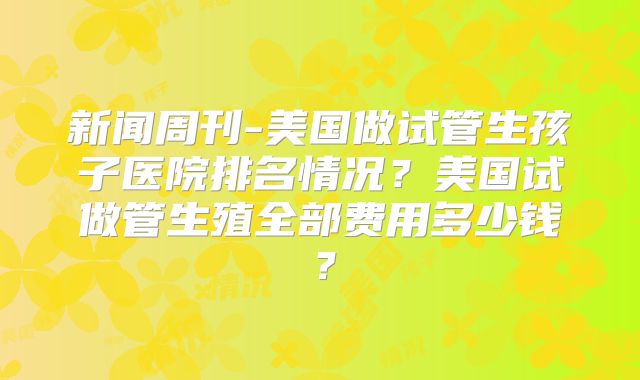 新闻周刊-美国做试管生孩子医院排名情况？美国试做管生殖全部费用多少钱？