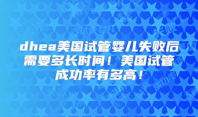 dhea美国试管婴儿失败后需要多长时间！美国试管成功率有多高！