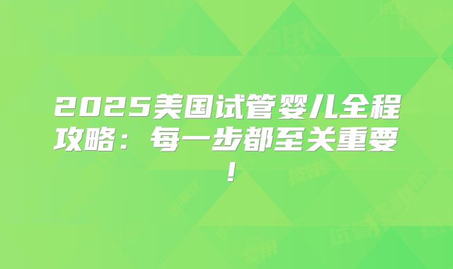 2025美国试管婴儿全程攻略：每一步都至关重要！