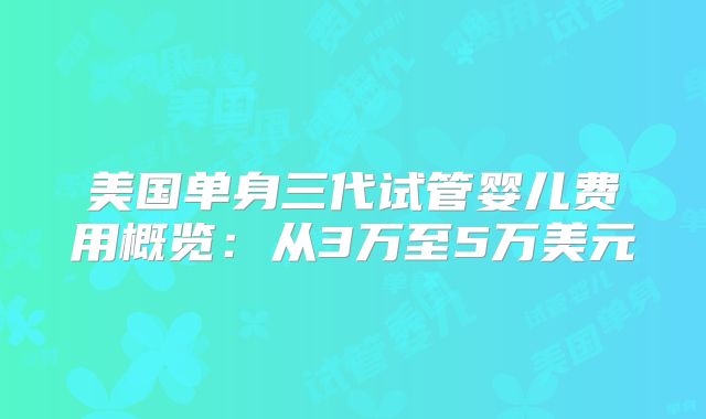 美国单身三代试管婴儿费用概览:从3万至5万美元
