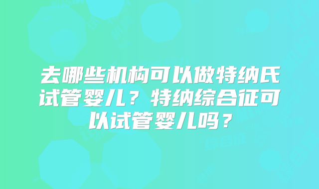 去哪些机构可以做特纳氏试管婴儿?特纳综合征可以试管婴儿吗?