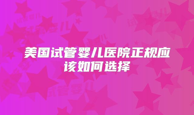 美国试管婴儿医院正规应该如何选择